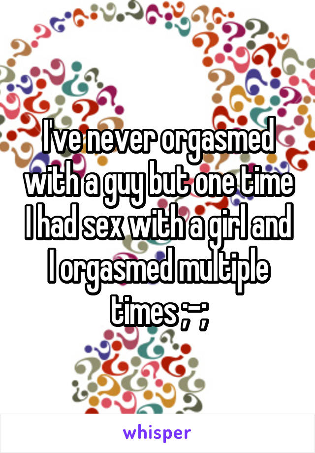 I've never orgasmed with a guy but one time I had sex with a girl and I orgasmed multiple times ;-;