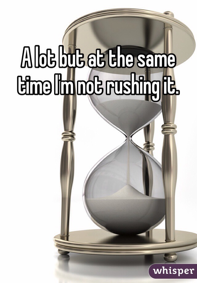 A lot but at the same time I'm not rushing it.