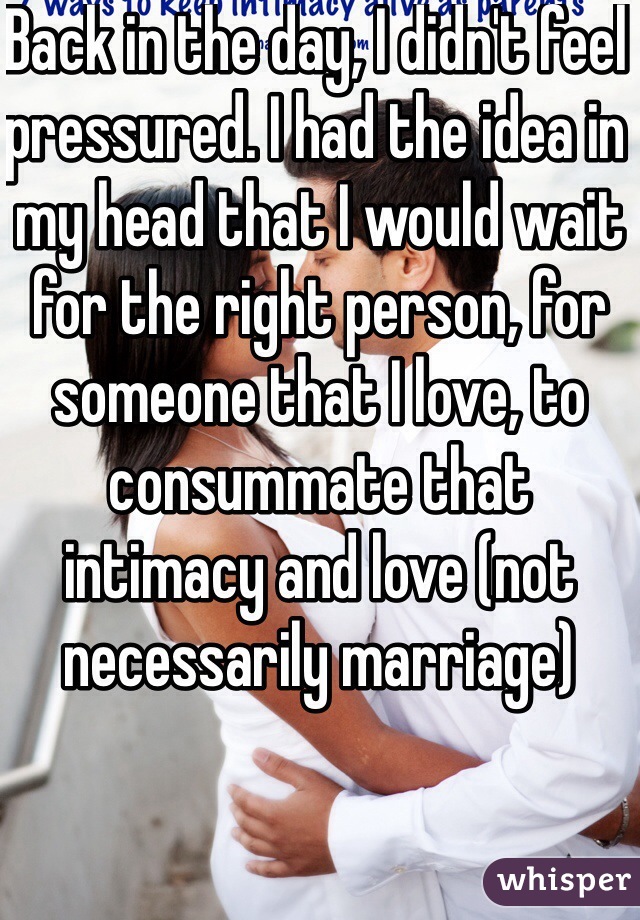 Back in the day, I didn't feel pressured. I had the idea in my head that I would wait for the right person, for someone that I love, to consummate that intimacy and love (not necessarily marriage) 