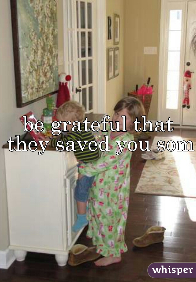 be grateful that they saved you some