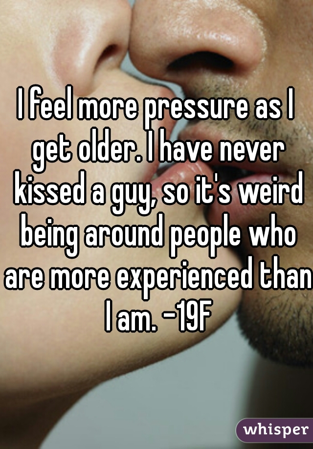 I feel more pressure as I get older. I have never kissed a guy, so it's weird being around people who are more experienced than I am. -19F