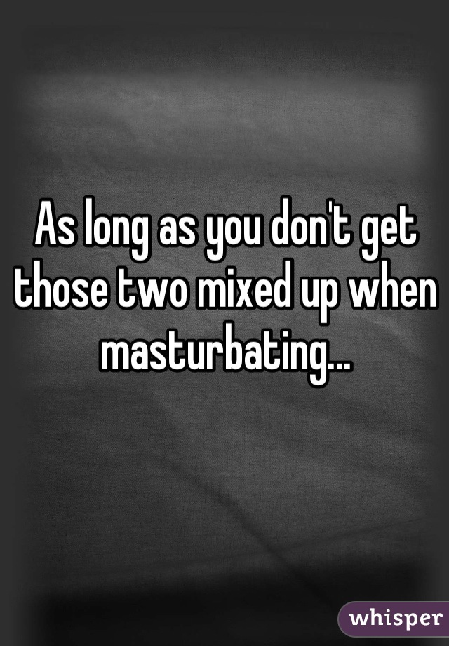As long as you don't get those two mixed up when masturbating...