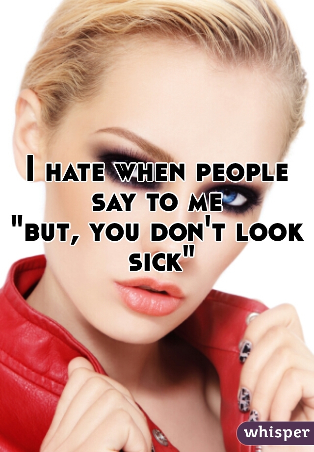 I hate when people say to me 
"but, you don't look sick"