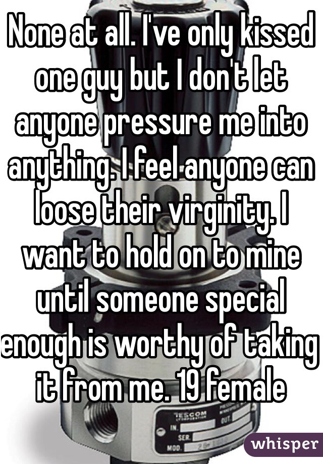 None at all. I've only kissed one guy but I don't let anyone pressure me into anything. I feel anyone can loose their virginity. I want to hold on to mine until someone special enough is worthy of taking it from me. 19 female