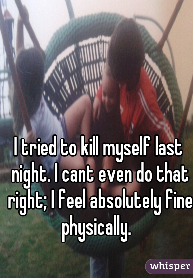 I tried to kill myself last night. I cant even do that right; I feel absolutely fine physically.  