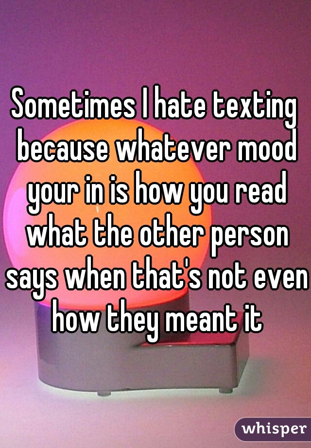 Sometimes I hate texting because whatever mood your in is how you read what the other person says when that's not even how they meant it