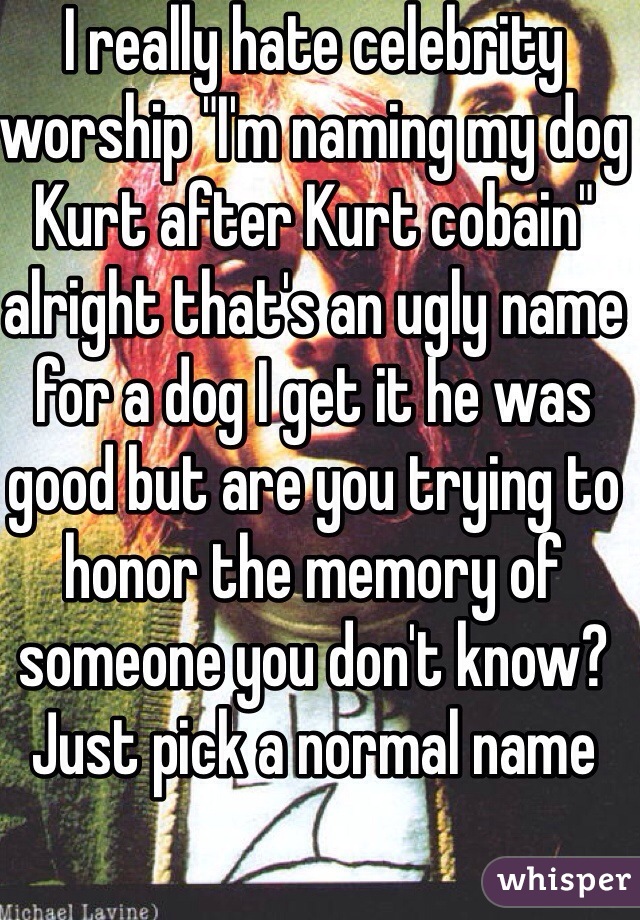 I really hate celebrity worship "I'm naming my dog Kurt after Kurt cobain" alright that's an ugly name for a dog I get it he was good but are you trying to honor the memory of someone you don't know? Just pick a normal name 