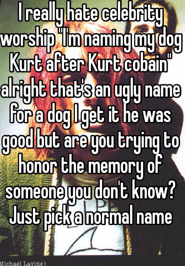 I really hate celebrity worship "I'm naming my dog Kurt after Kurt cobain" alright that's an ugly name for a dog I get it he was good but are you trying to honor the memory of someone you don't know? Just pick a normal name 