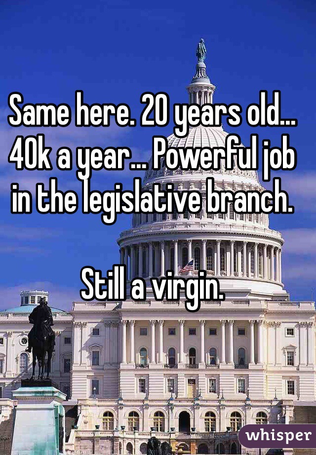 Same here. 20 years old... 40k a year... Powerful job in the legislative branch.

Still a virgin.