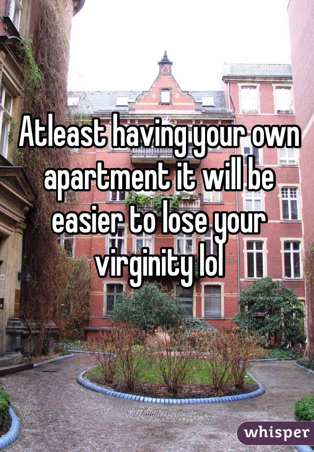 Atleast having your own apartment it will be easier to lose your virginity lol