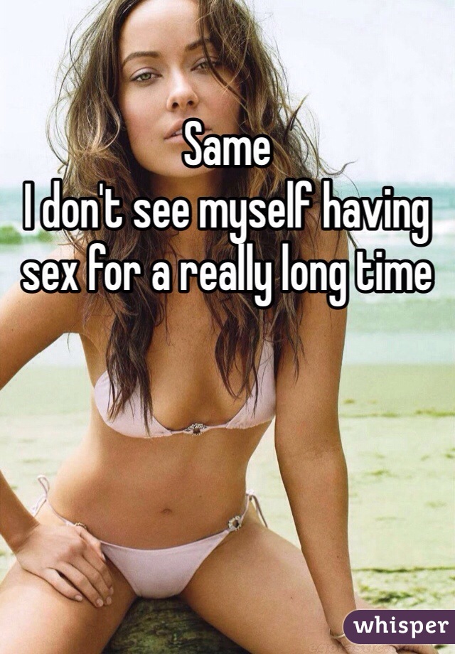 Same 
I don't see myself having sex for a really long time 