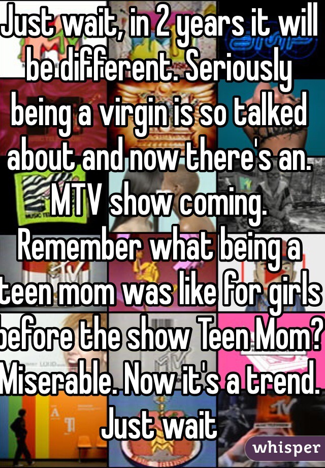 Just wait, in 2 years it will be different. Seriously being a virgin is so talked about and now there's an. MTV show coming. Remember what being a teen mom was like for girls before the show Teen Mom? Miserable. Now it's a trend. Just wait 