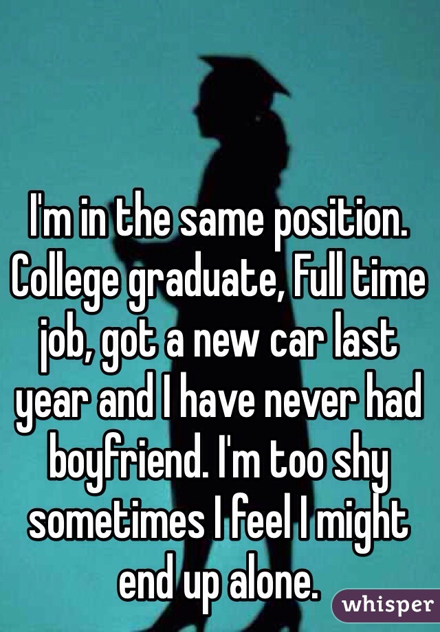 I'm in the same position. College graduate, Full time job, got a new car last year and I have never had boyfriend. I'm too shy sometimes I feel I might end up alone.