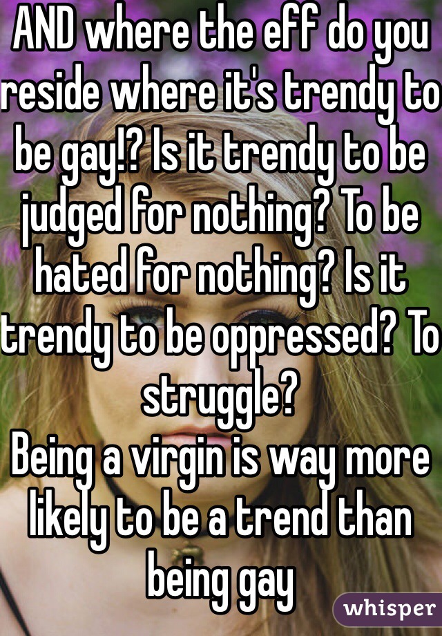 AND where the eff do you reside where it's trendy to be gay!? Is it trendy to be judged for nothing? To be hated for nothing? Is it trendy to be oppressed? To struggle? 
Being a virgin is way more likely to be a trend than being gay