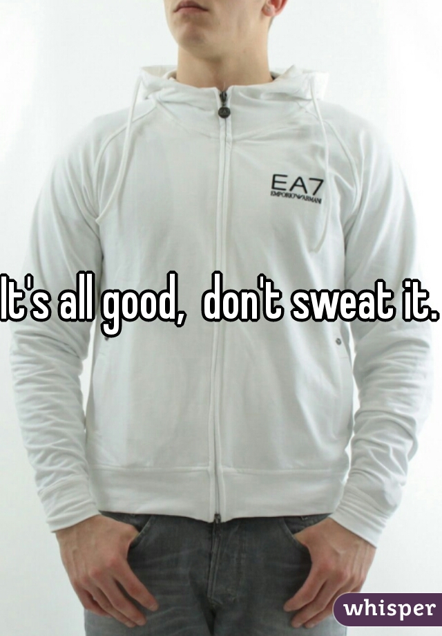 It's all good,  don't sweat it. 