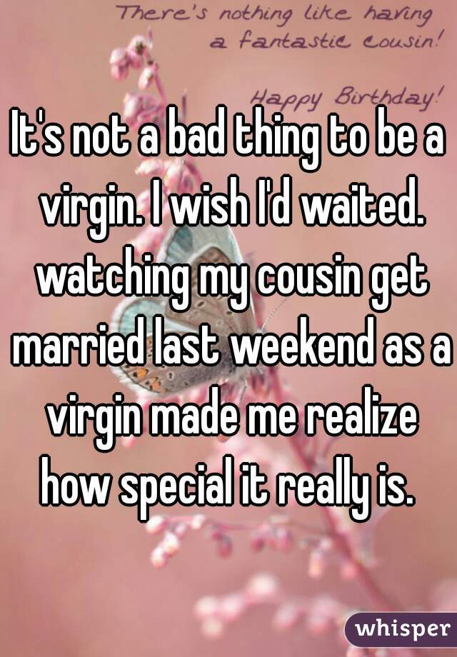 It's not a bad thing to be a virgin. I wish I'd waited. watching my cousin get married last weekend as a virgin made me realize how special it really is. 