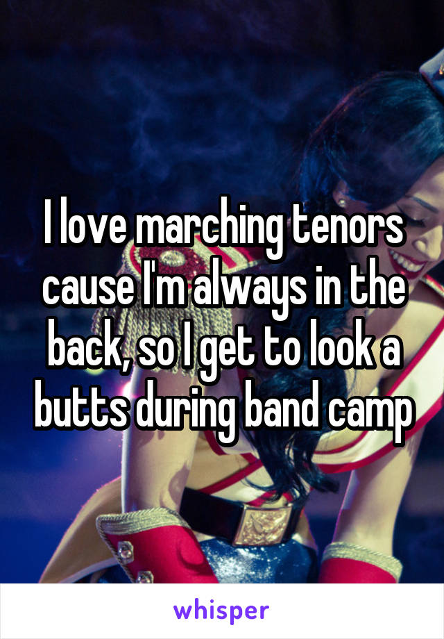 I love marching tenors cause I'm always in the back, so I get to look a butts during band camp