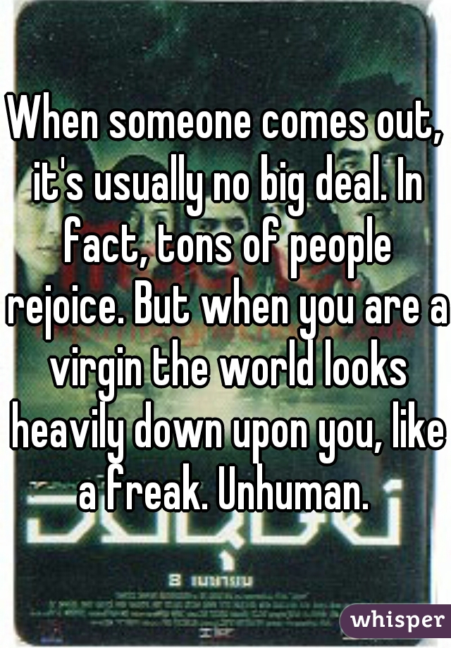 When someone comes out, it's usually no big deal. In fact, tons of people rejoice. But when you are a virgin the world looks heavily down upon you, like a freak. Unhuman. 