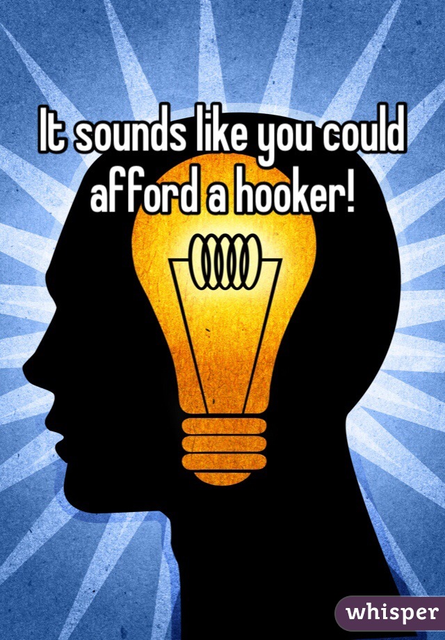 It sounds like you could afford a hooker!