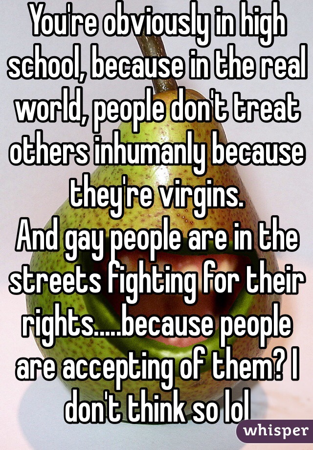 You're obviously in high school, because in the real world, people don't treat others inhumanly because they're virgins.
And gay people are in the streets fighting for their rights.....because people are accepting of them? I don't think so lol 