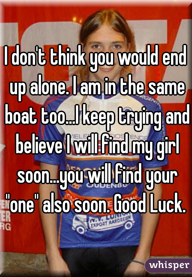 I don't think you would end up alone. I am in the same boat too...I keep trying and believe I will find my girl soon...you will find your "one" also soon. Good Luck. 