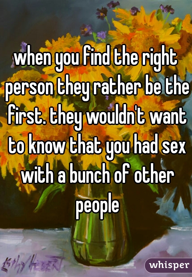 when you find the right person they rather be the first. they wouldn't want to know that you had sex with a bunch of other people