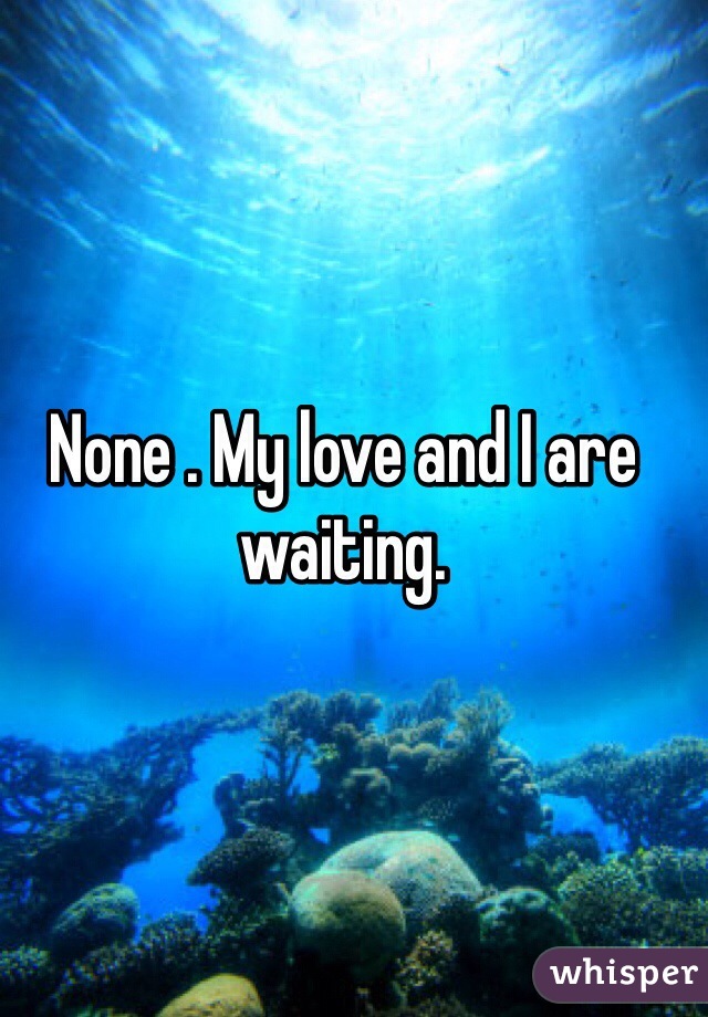 None . My love and I are waiting.