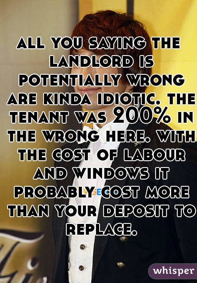 all you saying the landlord is potentially wrong are kinda idiotic. the tenant was 200% in the wrong here. with the cost of labour and windows it probably cost more than your deposit to replace.