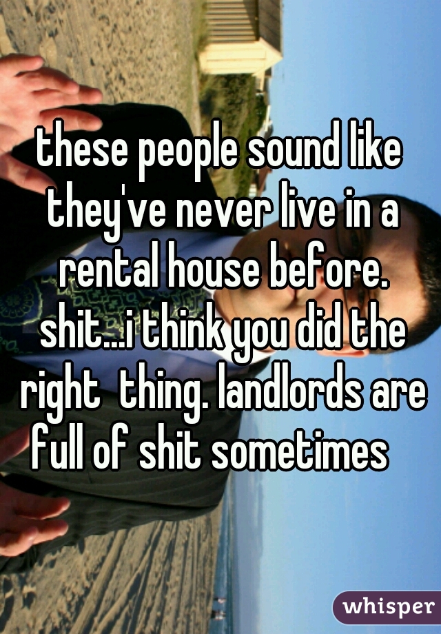these people sound like they've never live in a rental house before. shit...i think you did the right  thing. landlords are full of shit sometimes   
