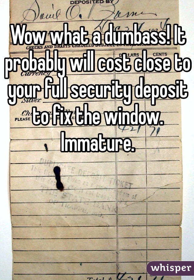 Wow what a dumbass! It probably will cost close to your full security deposit to fix the window. Immature. 