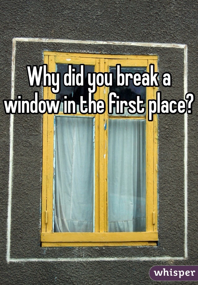 Why did you break a window in the first place?