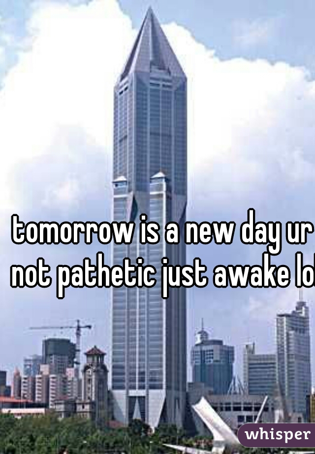 tomorrow is a new day ur not pathetic just awake lol