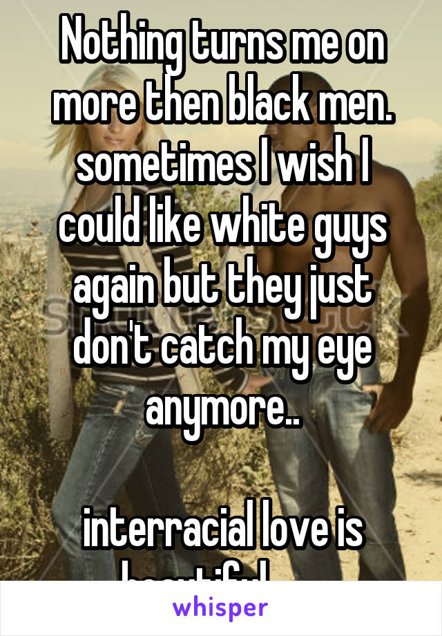 Nothing turns me on more then black men.
sometimes I wish I could like white guys again but they just don't catch my eye anymore..

interracial love is beautiful       