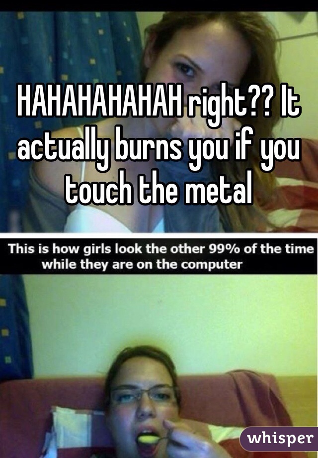 HAHAHAHAHAH right?? It actually burns you if you touch the metal