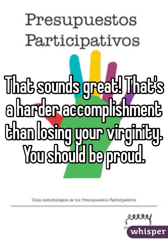 That sounds great! That's a harder accomplishment than losing your virginity. You should be proud.  