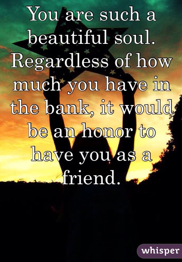 You are such a beautiful soul. Regardless of how much you have in the bank, it would be an honor to have you as a friend.