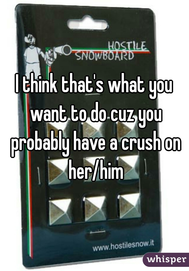 I think that's what you want to do cuz you probably have a crush on her/him