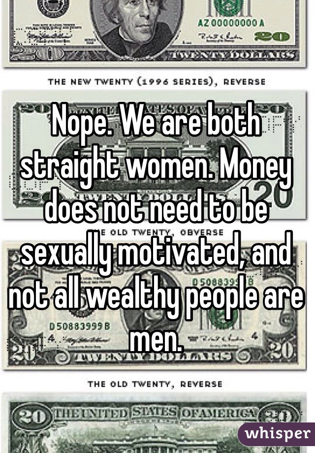 Nope. We are both straight women. Money does not need to be sexually motivated, and not all wealthy people are men. 