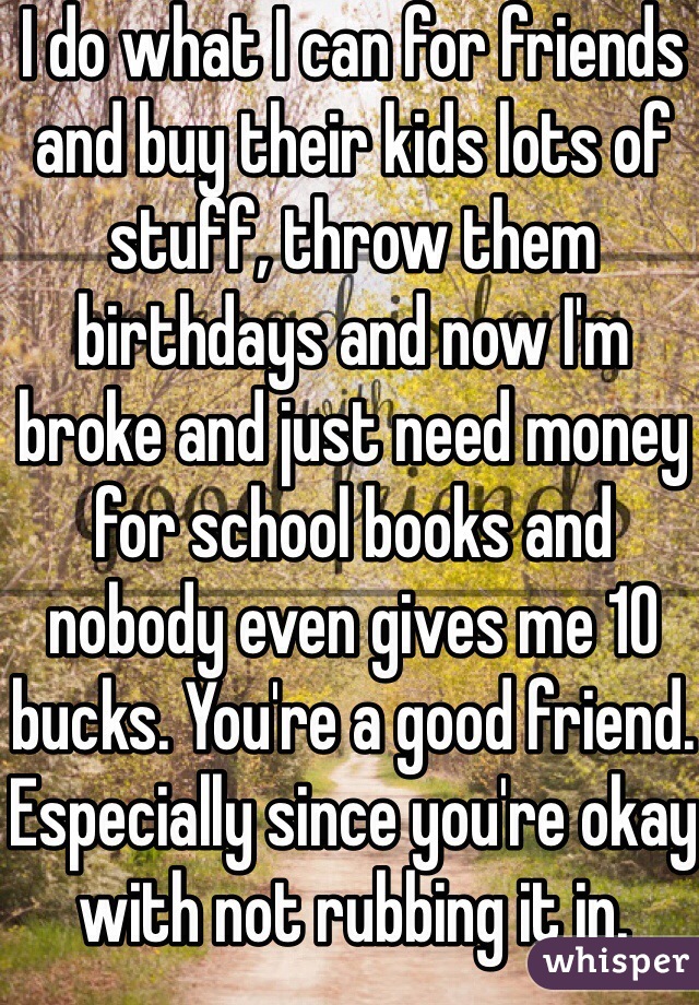 I do what I can for friends and buy their kids lots of stuff, throw them birthdays and now I'm broke and just need money for school books and nobody even gives me 10 bucks. You're a good friend. Especially since you're okay with not rubbing it in. 
