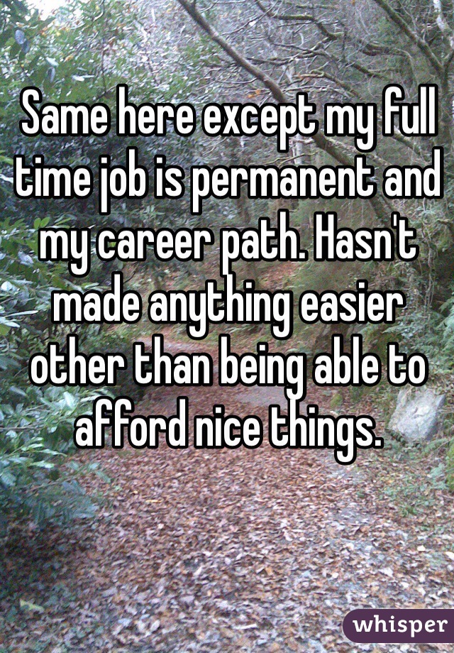 Same here except my full time job is permanent and my career path. Hasn't made anything easier other than being able to afford nice things.