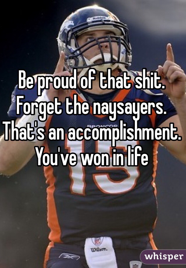 Be proud of that shit. Forget the naysayers. That's an accomplishment. You've won in life 
