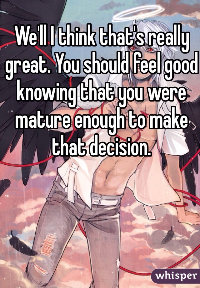 We'll I think that's really great. You should feel good knowing that you were mature enough to make that decision.