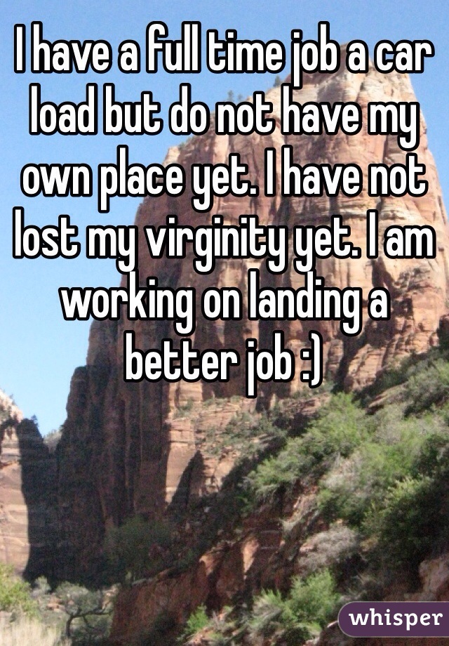 I have a full time job a car load but do not have my own place yet. I have not lost my virginity yet. I am working on landing a better job :)