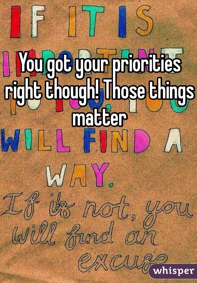 You got your priorities right though! Those things matter 