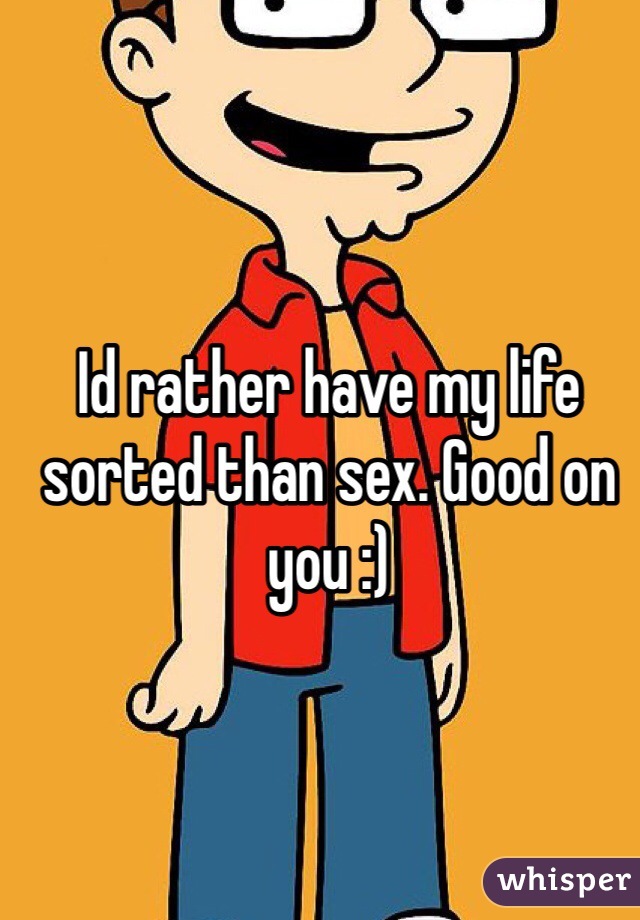 Id rather have my life sorted than sex. Good on you :)