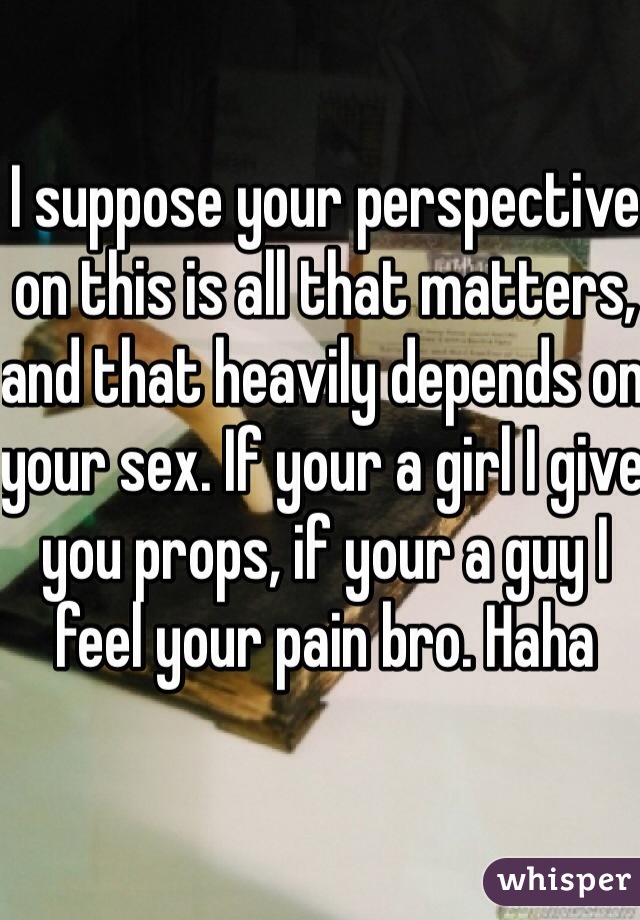 I suppose your perspective on this is all that matters, and that heavily depends on your sex. If your a girl I give you props, if your a guy I feel your pain bro. Haha