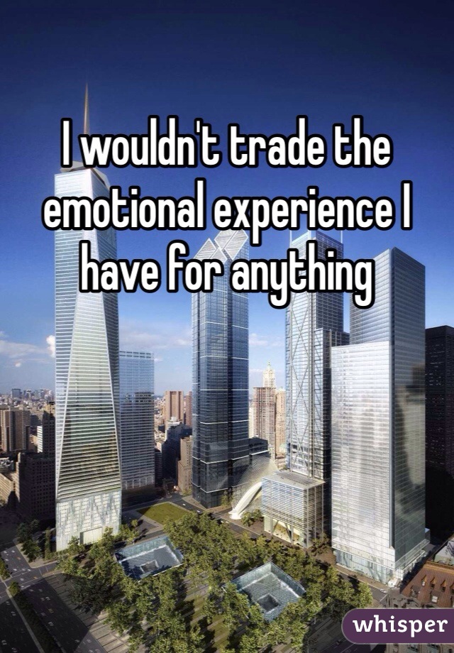 I wouldn't trade the emotional experience I have for anything