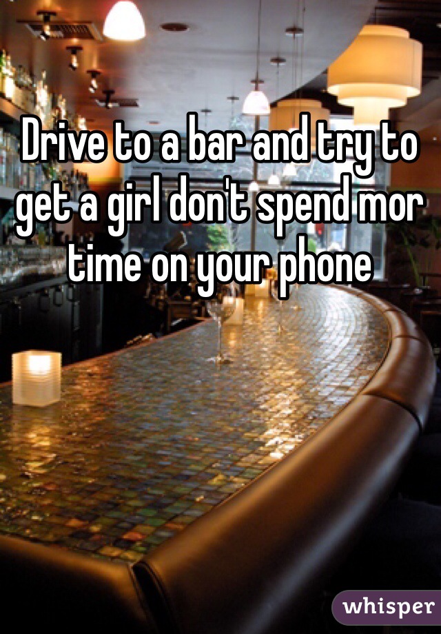 Drive to a bar and try to get a girl don't spend mor time on your phone