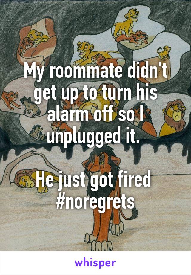 My roommate didn't get up to turn his alarm off so I unplugged it. 

He just got fired 
#noregrets