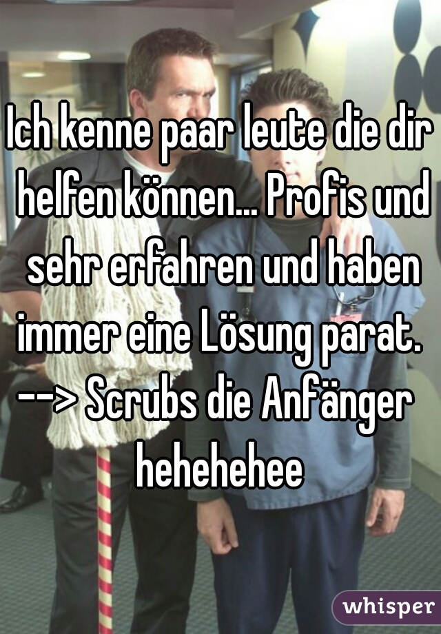 Ich kenne paar leute die dir helfen können... Profis und sehr erfahren und haben immer eine Lösung parat. 
--> Scrubs die Anfänger 

hehehehee